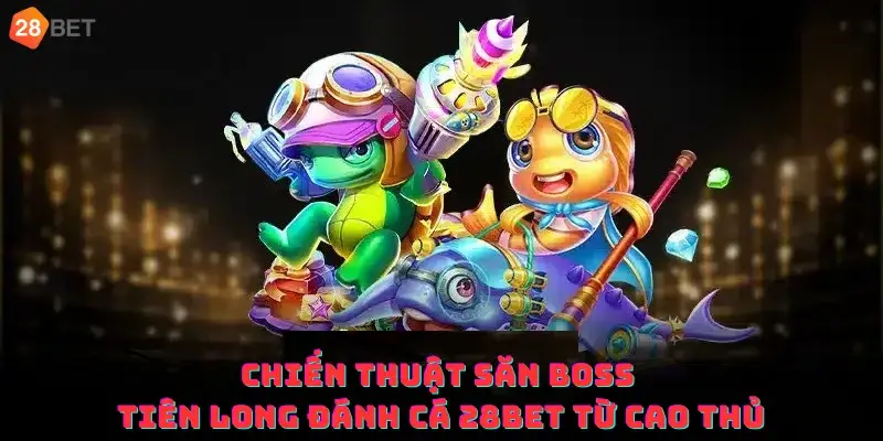 Chiến thuật săn Boss Tiên Long Đánh Cá 28bet từ cao thủ